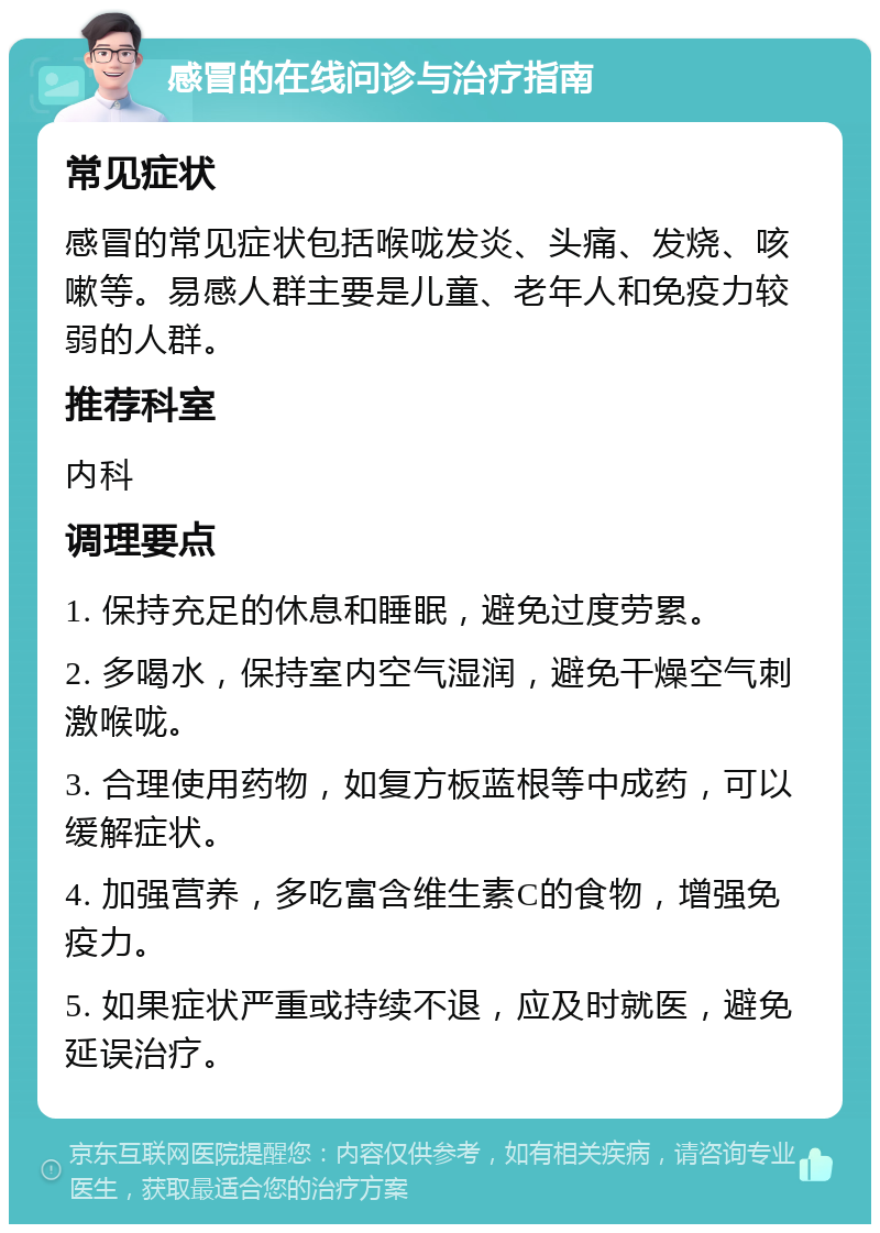 感冒的在线问诊与治疗指南 常见症状 感冒的常见症状包括喉咙发炎、头痛、发烧、咳嗽等。易感人群主要是儿童、老年人和免疫力较弱的人群。 推荐科室 内科 调理要点 1. 保持充足的休息和睡眠，避免过度劳累。 2. 多喝水，保持室内空气湿润，避免干燥空气刺激喉咙。 3. 合理使用药物，如复方板蓝根等中成药，可以缓解症状。 4. 加强营养，多吃富含维生素C的食物，增强免疫力。 5. 如果症状严重或持续不退，应及时就医，避免延误治疗。