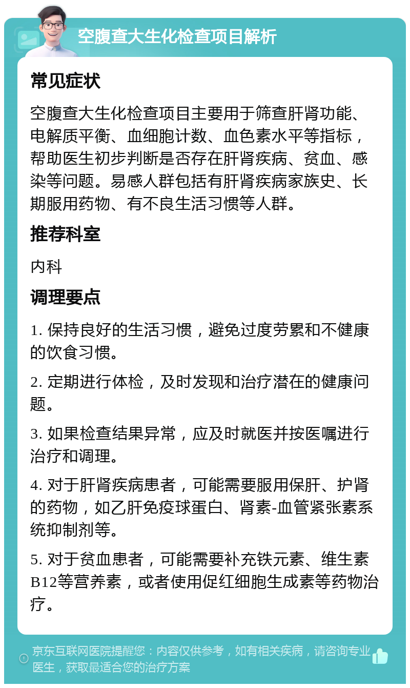 空腹查大生化检查项目解析 常见症状 空腹查大生化检查项目主要用于筛查肝肾功能、电解质平衡、血细胞计数、血色素水平等指标，帮助医生初步判断是否存在肝肾疾病、贫血、感染等问题。易感人群包括有肝肾疾病家族史、长期服用药物、有不良生活习惯等人群。 推荐科室 内科 调理要点 1. 保持良好的生活习惯，避免过度劳累和不健康的饮食习惯。 2. 定期进行体检，及时发现和治疗潜在的健康问题。 3. 如果检查结果异常，应及时就医并按医嘱进行治疗和调理。 4. 对于肝肾疾病患者，可能需要服用保肝、护肾的药物，如乙肝免疫球蛋白、肾素-血管紧张素系统抑制剂等。 5. 对于贫血患者，可能需要补充铁元素、维生素B12等营养素，或者使用促红细胞生成素等药物治疗。