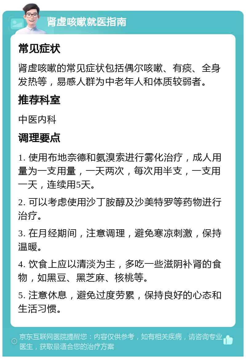 肾虚咳嗽就医指南 常见症状 肾虚咳嗽的常见症状包括偶尔咳嗽、有痰、全身发热等，易感人群为中老年人和体质较弱者。 推荐科室 中医内科 调理要点 1. 使用布地奈德和氨溴索进行雾化治疗，成人用量为一支用量，一天两次，每次用半支，一支用一天，连续用5天。 2. 可以考虑使用沙丁胺醇及沙美特罗等药物进行治疗。 3. 在月经期间，注意调理，避免寒凉刺激，保持温暖。 4. 饮食上应以清淡为主，多吃一些滋阴补肾的食物，如黑豆、黑芝麻、核桃等。 5. 注意休息，避免过度劳累，保持良好的心态和生活习惯。