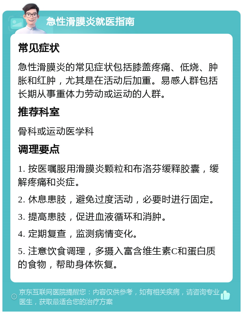 急性滑膜炎就医指南 常见症状 急性滑膜炎的常见症状包括膝盖疼痛、低烧、肿胀和红肿，尤其是在活动后加重。易感人群包括长期从事重体力劳动或运动的人群。 推荐科室 骨科或运动医学科 调理要点 1. 按医嘱服用滑膜炎颗粒和布洛芬缓释胶囊，缓解疼痛和炎症。 2. 休息患肢，避免过度活动，必要时进行固定。 3. 提高患肢，促进血液循环和消肿。 4. 定期复查，监测病情变化。 5. 注意饮食调理，多摄入富含维生素C和蛋白质的食物，帮助身体恢复。