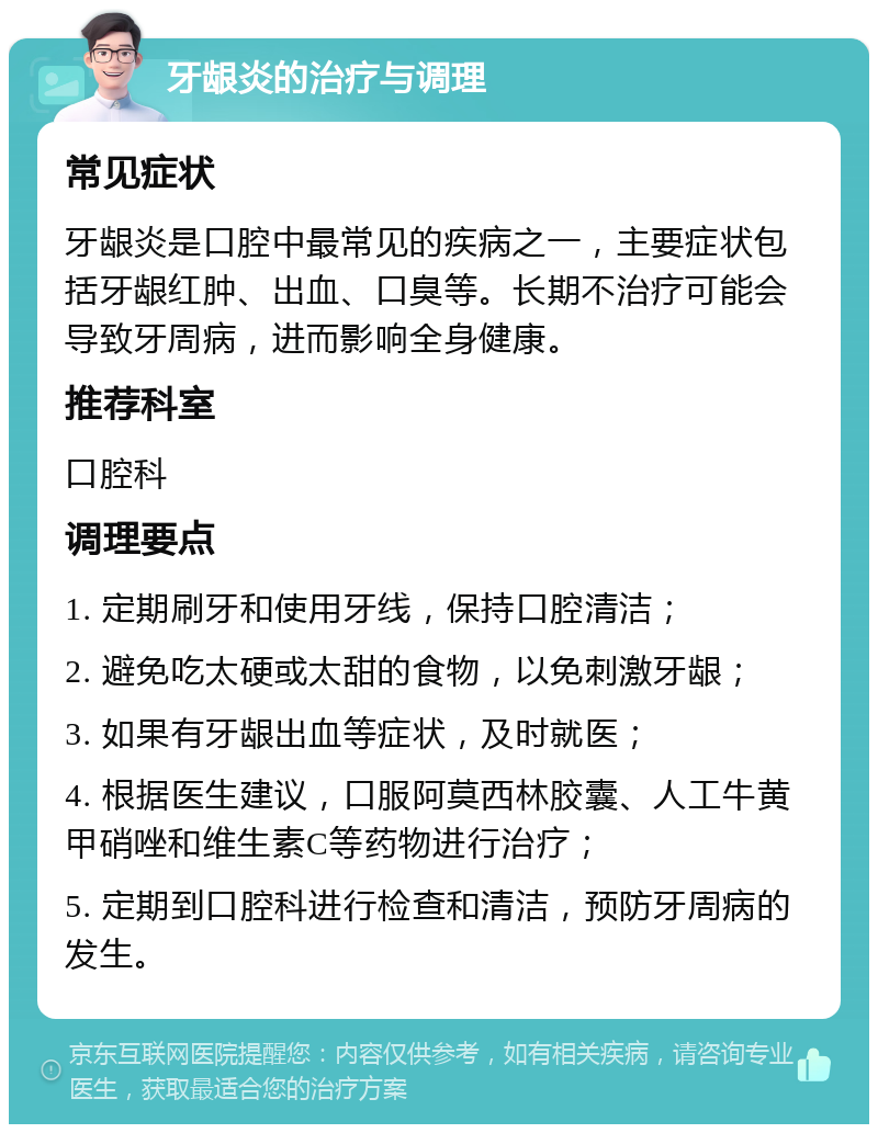 牙龈炎的治疗与调理 常见症状 牙龈炎是口腔中最常见的疾病之一，主要症状包括牙龈红肿、出血、口臭等。长期不治疗可能会导致牙周病，进而影响全身健康。 推荐科室 口腔科 调理要点 1. 定期刷牙和使用牙线，保持口腔清洁； 2. 避免吃太硬或太甜的食物，以免刺激牙龈； 3. 如果有牙龈出血等症状，及时就医； 4. 根据医生建议，口服阿莫西林胶囊、人工牛黄甲硝唑和维生素C等药物进行治疗； 5. 定期到口腔科进行检查和清洁，预防牙周病的发生。