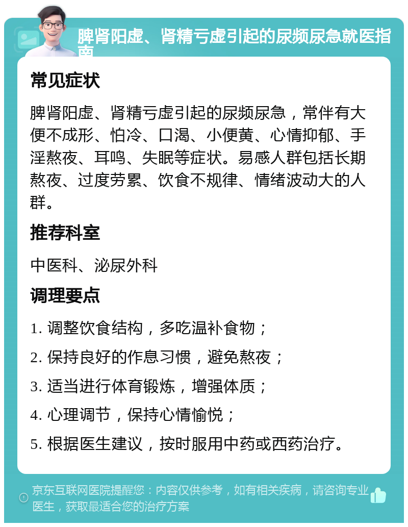 脾肾阳虚、肾精亏虚引起的尿频尿急就医指南 常见症状 脾肾阳虚、肾精亏虚引起的尿频尿急，常伴有大便不成形、怕冷、口渴、小便黄、心情抑郁、手淫熬夜、耳鸣、失眠等症状。易感人群包括长期熬夜、过度劳累、饮食不规律、情绪波动大的人群。 推荐科室 中医科、泌尿外科 调理要点 1. 调整饮食结构，多吃温补食物； 2. 保持良好的作息习惯，避免熬夜； 3. 适当进行体育锻炼，增强体质； 4. 心理调节，保持心情愉悦； 5. 根据医生建议，按时服用中药或西药治疗。