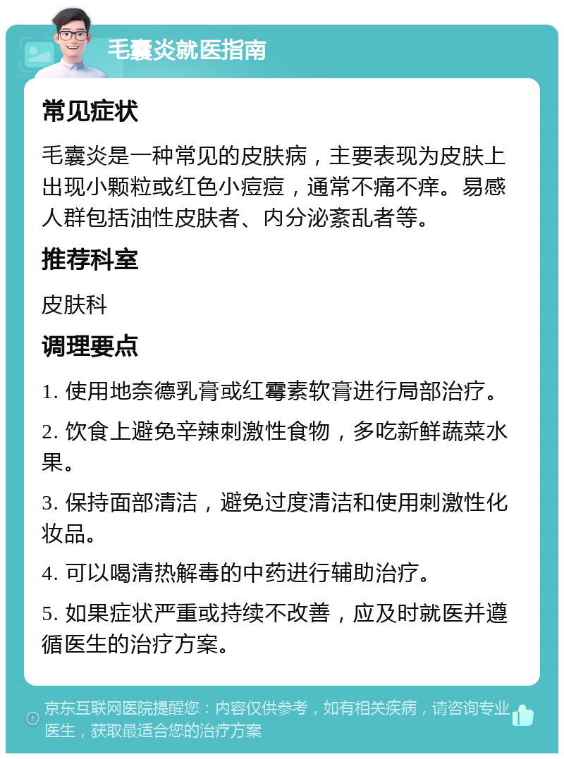 毛囊炎就医指南 常见症状 毛囊炎是一种常见的皮肤病，主要表现为皮肤上出现小颗粒或红色小痘痘，通常不痛不痒。易感人群包括油性皮肤者、内分泌紊乱者等。 推荐科室 皮肤科 调理要点 1. 使用地奈德乳膏或红霉素软膏进行局部治疗。 2. 饮食上避免辛辣刺激性食物，多吃新鲜蔬菜水果。 3. 保持面部清洁，避免过度清洁和使用刺激性化妆品。 4. 可以喝清热解毒的中药进行辅助治疗。 5. 如果症状严重或持续不改善，应及时就医并遵循医生的治疗方案。