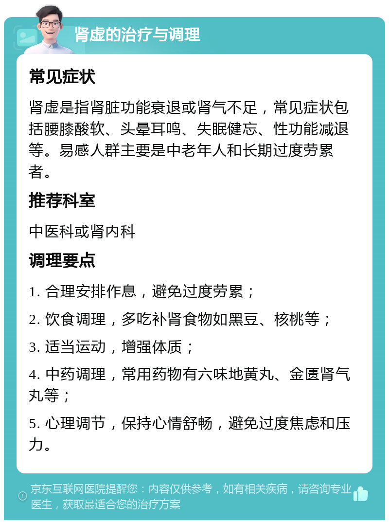 肾虚的治疗与调理 常见症状 肾虚是指肾脏功能衰退或肾气不足，常见症状包括腰膝酸软、头晕耳鸣、失眠健忘、性功能减退等。易感人群主要是中老年人和长期过度劳累者。 推荐科室 中医科或肾内科 调理要点 1. 合理安排作息，避免过度劳累； 2. 饮食调理，多吃补肾食物如黑豆、核桃等； 3. 适当运动，增强体质； 4. 中药调理，常用药物有六味地黄丸、金匮肾气丸等； 5. 心理调节，保持心情舒畅，避免过度焦虑和压力。