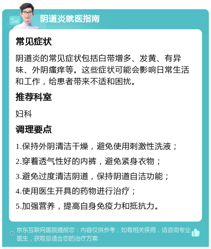 阴道炎就医指南 常见症状 阴道炎的常见症状包括白带增多、发黄、有异味、外阴瘙痒等。这些症状可能会影响日常生活和工作，给患者带来不适和困扰。 推荐科室 妇科 调理要点 1.保持外阴清洁干燥，避免使用刺激性洗液； 2.穿着透气性好的内裤，避免紧身衣物； 3.避免过度清洁阴道，保持阴道自洁功能； 4.使用医生开具的药物进行治疗； 5.加强营养，提高自身免疫力和抵抗力。