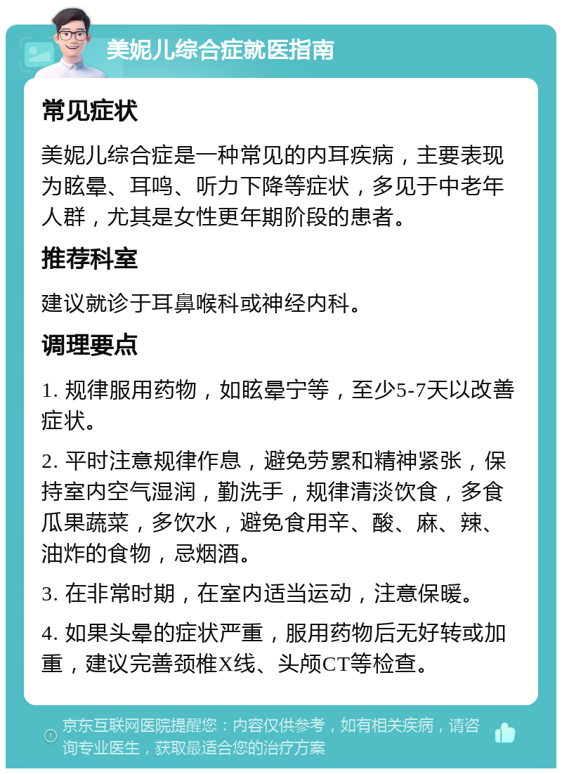 美妮儿综合症就医指南 常见症状 美妮儿综合症是一种常见的内耳疾病，主要表现为眩晕、耳鸣、听力下降等症状，多见于中老年人群，尤其是女性更年期阶段的患者。 推荐科室 建议就诊于耳鼻喉科或神经内科。 调理要点 1. 规律服用药物，如眩晕宁等，至少5-7天以改善症状。 2. 平时注意规律作息，避免劳累和精神紧张，保持室内空气湿润，勤洗手，规律清淡饮食，多食瓜果蔬菜，多饮水，避免食用辛、酸、麻、辣、油炸的食物，忌烟酒。 3. 在非常时期，在室内适当运动，注意保暖。 4. 如果头晕的症状严重，服用药物后无好转或加重，建议完善颈椎X线、头颅CT等检查。