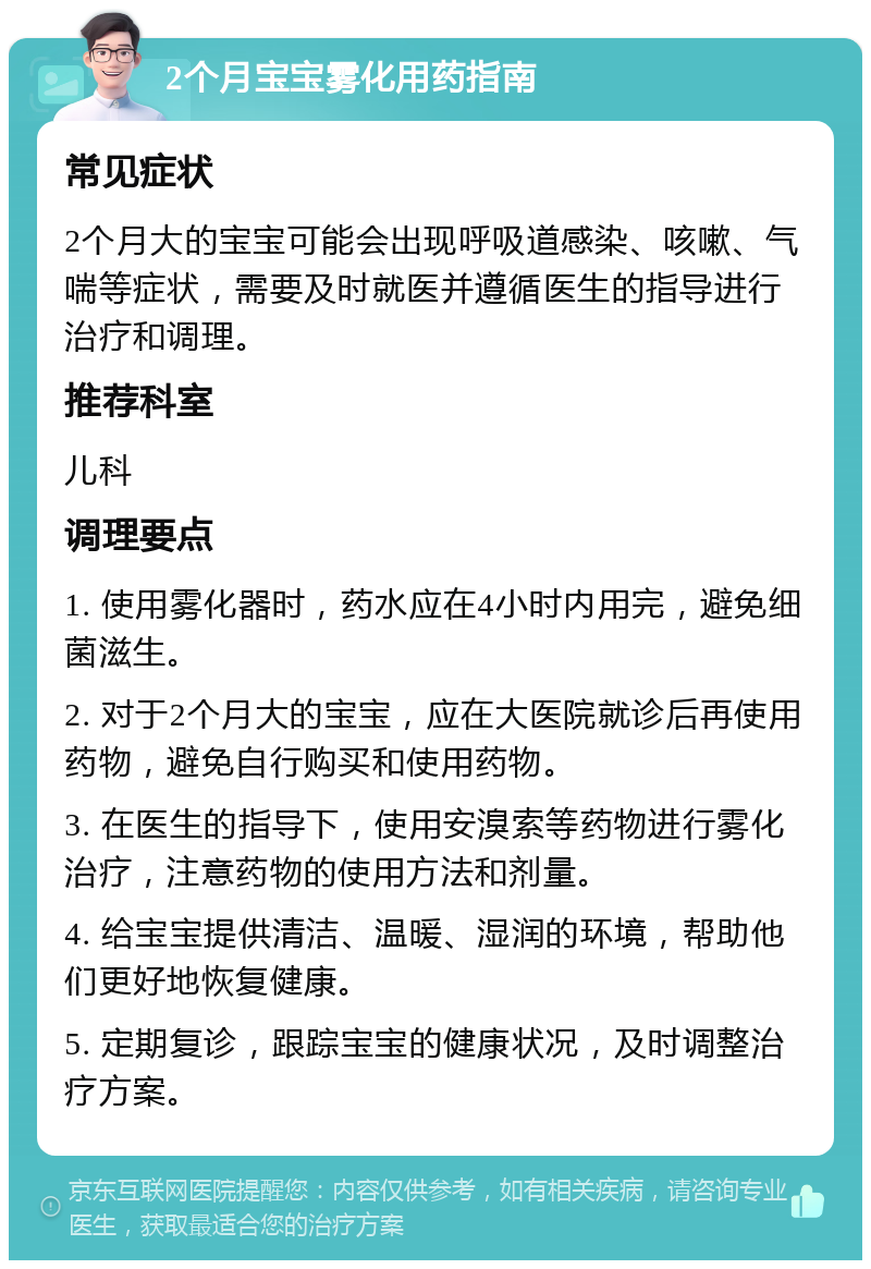 2个月宝宝雾化用药指南 常见症状 2个月大的宝宝可能会出现呼吸道感染、咳嗽、气喘等症状，需要及时就医并遵循医生的指导进行治疗和调理。 推荐科室 儿科 调理要点 1. 使用雾化器时，药水应在4小时内用完，避免细菌滋生。 2. 对于2个月大的宝宝，应在大医院就诊后再使用药物，避免自行购买和使用药物。 3. 在医生的指导下，使用安溴索等药物进行雾化治疗，注意药物的使用方法和剂量。 4. 给宝宝提供清洁、温暖、湿润的环境，帮助他们更好地恢复健康。 5. 定期复诊，跟踪宝宝的健康状况，及时调整治疗方案。