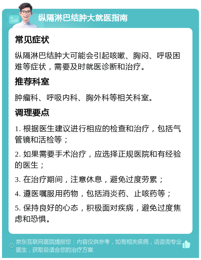 纵隔淋巴结肿大就医指南 常见症状 纵隔淋巴结肿大可能会引起咳嗽、胸闷、呼吸困难等症状，需要及时就医诊断和治疗。 推荐科室 肿瘤科、呼吸内科、胸外科等相关科室。 调理要点 1. 根据医生建议进行相应的检查和治疗，包括气管镜和活检等； 2. 如果需要手术治疗，应选择正规医院和有经验的医生； 3. 在治疗期间，注意休息，避免过度劳累； 4. 遵医嘱服用药物，包括消炎药、止咳药等； 5. 保持良好的心态，积极面对疾病，避免过度焦虑和恐惧。