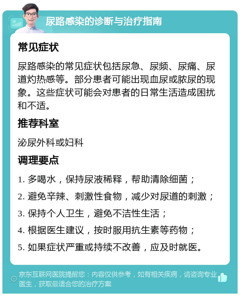 尿路感染的诊断与治疗指南 常见症状 尿路感染的常见症状包括尿急、尿频、尿痛、尿道灼热感等。部分患者可能出现血尿或脓尿的现象。这些症状可能会对患者的日常生活造成困扰和不适。 推荐科室 泌尿外科或妇科 调理要点 1. 多喝水，保持尿液稀释，帮助清除细菌； 2. 避免辛辣、刺激性食物，减少对尿道的刺激； 3. 保持个人卫生，避免不洁性生活； 4. 根据医生建议，按时服用抗生素等药物； 5. 如果症状严重或持续不改善，应及时就医。