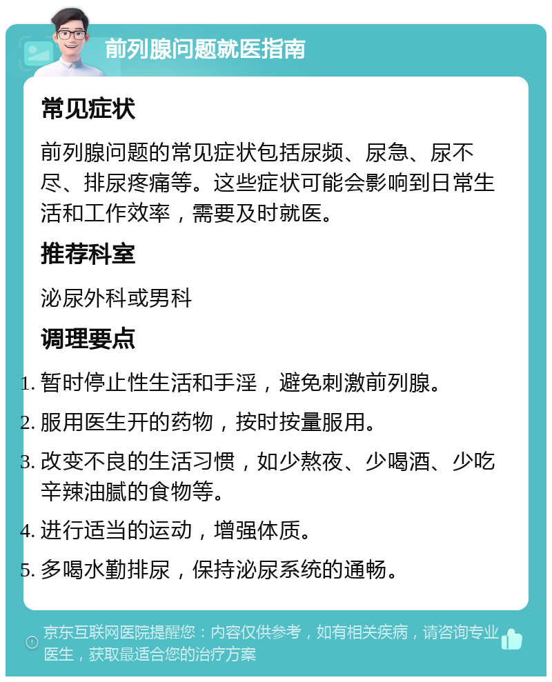 前列腺问题就医指南 常见症状 前列腺问题的常见症状包括尿频、尿急、尿不尽、排尿疼痛等。这些症状可能会影响到日常生活和工作效率，需要及时就医。 推荐科室 泌尿外科或男科 调理要点 暂时停止性生活和手淫，避免刺激前列腺。 服用医生开的药物，按时按量服用。 改变不良的生活习惯，如少熬夜、少喝酒、少吃辛辣油腻的食物等。 进行适当的运动，增强体质。 多喝水勤排尿，保持泌尿系统的通畅。