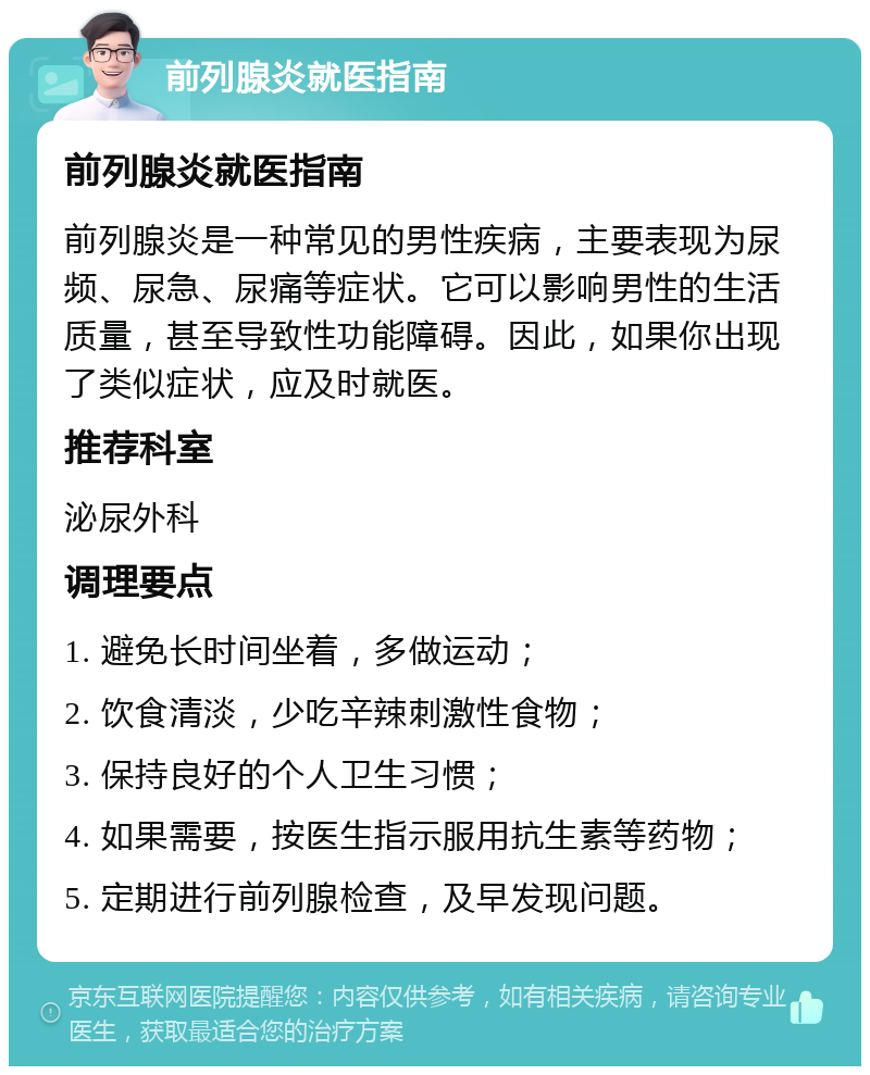 前列腺炎就医指南 前列腺炎就医指南 前列腺炎是一种常见的男性疾病，主要表现为尿频、尿急、尿痛等症状。它可以影响男性的生活质量，甚至导致性功能障碍。因此，如果你出现了类似症状，应及时就医。 推荐科室 泌尿外科 调理要点 1. 避免长时间坐着，多做运动； 2. 饮食清淡，少吃辛辣刺激性食物； 3. 保持良好的个人卫生习惯； 4. 如果需要，按医生指示服用抗生素等药物； 5. 定期进行前列腺检查，及早发现问题。