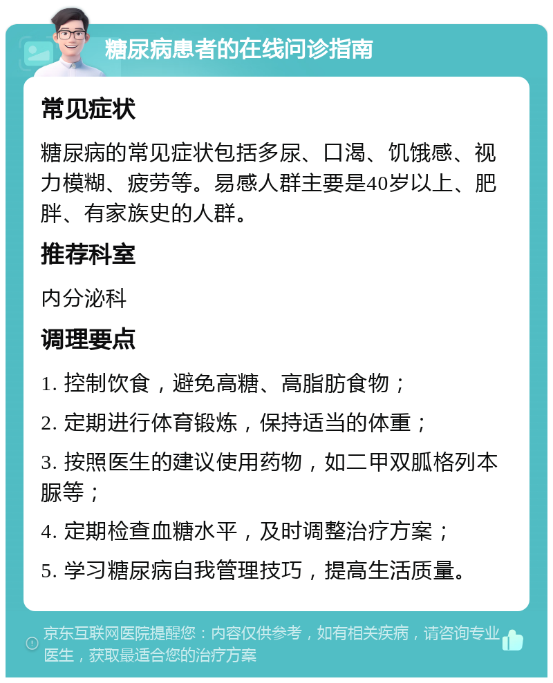 糖尿病患者的在线问诊指南 常见症状 糖尿病的常见症状包括多尿、口渴、饥饿感、视力模糊、疲劳等。易感人群主要是40岁以上、肥胖、有家族史的人群。 推荐科室 内分泌科 调理要点 1. 控制饮食，避免高糖、高脂肪食物； 2. 定期进行体育锻炼，保持适当的体重； 3. 按照医生的建议使用药物，如二甲双胍格列本脲等； 4. 定期检查血糖水平，及时调整治疗方案； 5. 学习糖尿病自我管理技巧，提高生活质量。