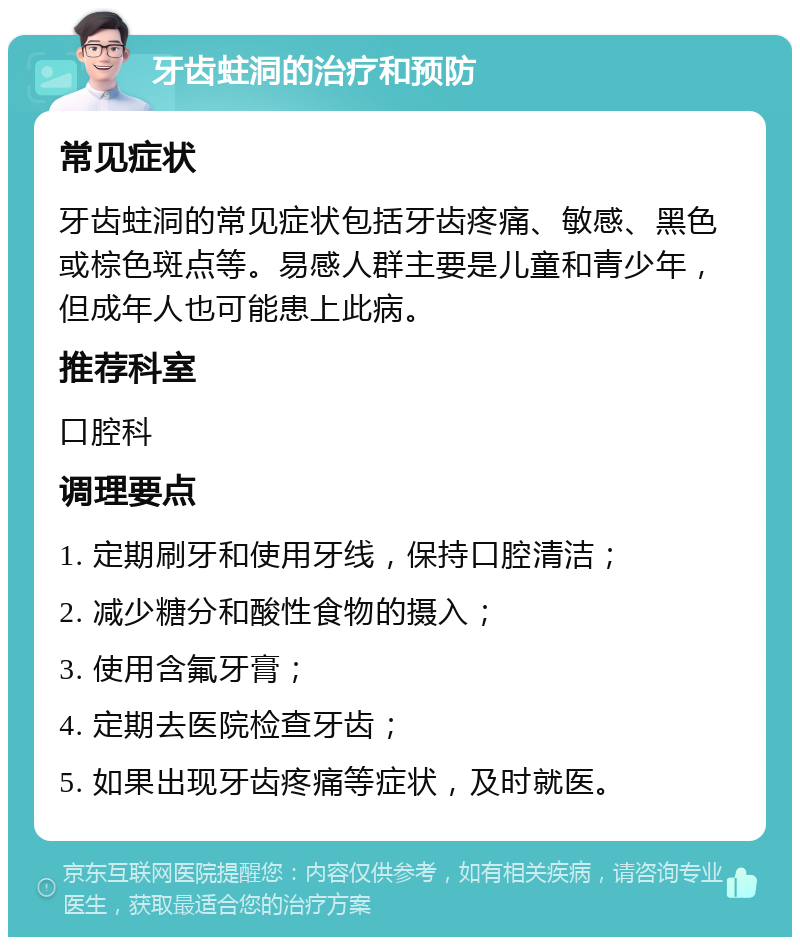 牙齿蛀洞的治疗和预防 常见症状 牙齿蛀洞的常见症状包括牙齿疼痛、敏感、黑色或棕色斑点等。易感人群主要是儿童和青少年，但成年人也可能患上此病。 推荐科室 口腔科 调理要点 1. 定期刷牙和使用牙线，保持口腔清洁； 2. 减少糖分和酸性食物的摄入； 3. 使用含氟牙膏； 4. 定期去医院检查牙齿； 5. 如果出现牙齿疼痛等症状，及时就医。