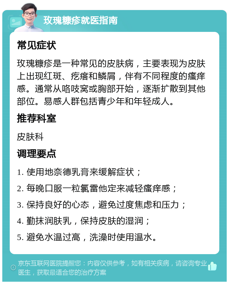 玫瑰糠疹就医指南 常见症状 玫瑰糠疹是一种常见的皮肤病，主要表现为皮肤上出现红斑、疙瘩和鳞屑，伴有不同程度的瘙痒感。通常从咯吱窝或胸部开始，逐渐扩散到其他部位。易感人群包括青少年和年轻成人。 推荐科室 皮肤科 调理要点 1. 使用地奈德乳膏来缓解症状； 2. 每晚口服一粒氯雷他定来减轻瘙痒感； 3. 保持良好的心态，避免过度焦虑和压力； 4. 勤抹润肤乳，保持皮肤的湿润； 5. 避免水温过高，洗澡时使用温水。