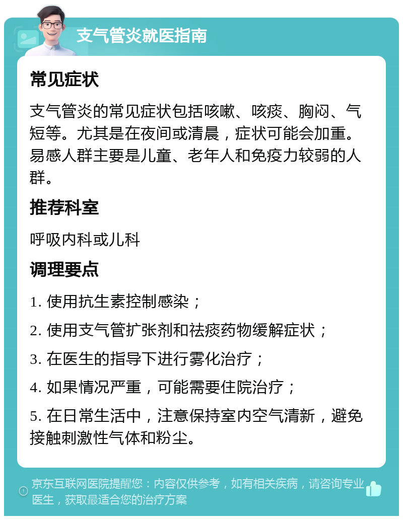 支气管炎就医指南 常见症状 支气管炎的常见症状包括咳嗽、咳痰、胸闷、气短等。尤其是在夜间或清晨，症状可能会加重。易感人群主要是儿童、老年人和免疫力较弱的人群。 推荐科室 呼吸内科或儿科 调理要点 1. 使用抗生素控制感染； 2. 使用支气管扩张剂和祛痰药物缓解症状； 3. 在医生的指导下进行雾化治疗； 4. 如果情况严重，可能需要住院治疗； 5. 在日常生活中，注意保持室内空气清新，避免接触刺激性气体和粉尘。