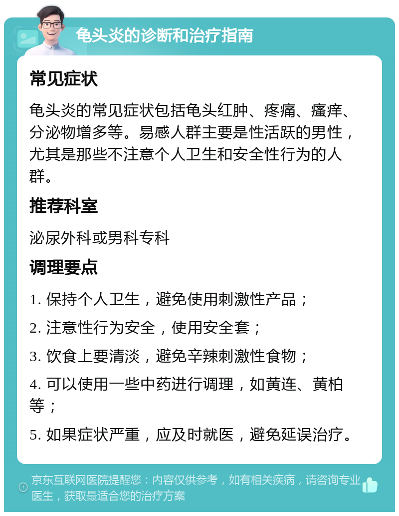 龟头炎的诊断和治疗指南 常见症状 龟头炎的常见症状包括龟头红肿、疼痛、瘙痒、分泌物增多等。易感人群主要是性活跃的男性，尤其是那些不注意个人卫生和安全性行为的人群。 推荐科室 泌尿外科或男科专科 调理要点 1. 保持个人卫生，避免使用刺激性产品； 2. 注意性行为安全，使用安全套； 3. 饮食上要清淡，避免辛辣刺激性食物； 4. 可以使用一些中药进行调理，如黄连、黄柏等； 5. 如果症状严重，应及时就医，避免延误治疗。