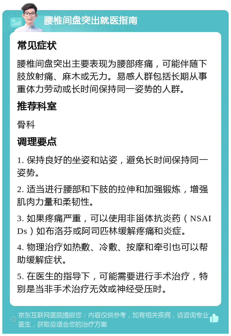 腰椎间盘突出就医指南 常见症状 腰椎间盘突出主要表现为腰部疼痛，可能伴随下肢放射痛、麻木或无力。易感人群包括长期从事重体力劳动或长时间保持同一姿势的人群。 推荐科室 骨科 调理要点 1. 保持良好的坐姿和站姿，避免长时间保持同一姿势。 2. 适当进行腰部和下肢的拉伸和加强锻炼，增强肌肉力量和柔韧性。 3. 如果疼痛严重，可以使用非甾体抗炎药（NSAIDs）如布洛芬或阿司匹林缓解疼痛和炎症。 4. 物理治疗如热敷、冷敷、按摩和牵引也可以帮助缓解症状。 5. 在医生的指导下，可能需要进行手术治疗，特别是当非手术治疗无效或神经受压时。