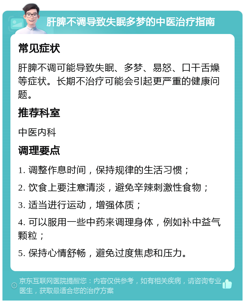 肝脾不调导致失眠多梦的中医治疗指南 常见症状 肝脾不调可能导致失眠、多梦、易怒、口干舌燥等症状。长期不治疗可能会引起更严重的健康问题。 推荐科室 中医内科 调理要点 1. 调整作息时间，保持规律的生活习惯； 2. 饮食上要注意清淡，避免辛辣刺激性食物； 3. 适当进行运动，增强体质； 4. 可以服用一些中药来调理身体，例如补中益气颗粒； 5. 保持心情舒畅，避免过度焦虑和压力。