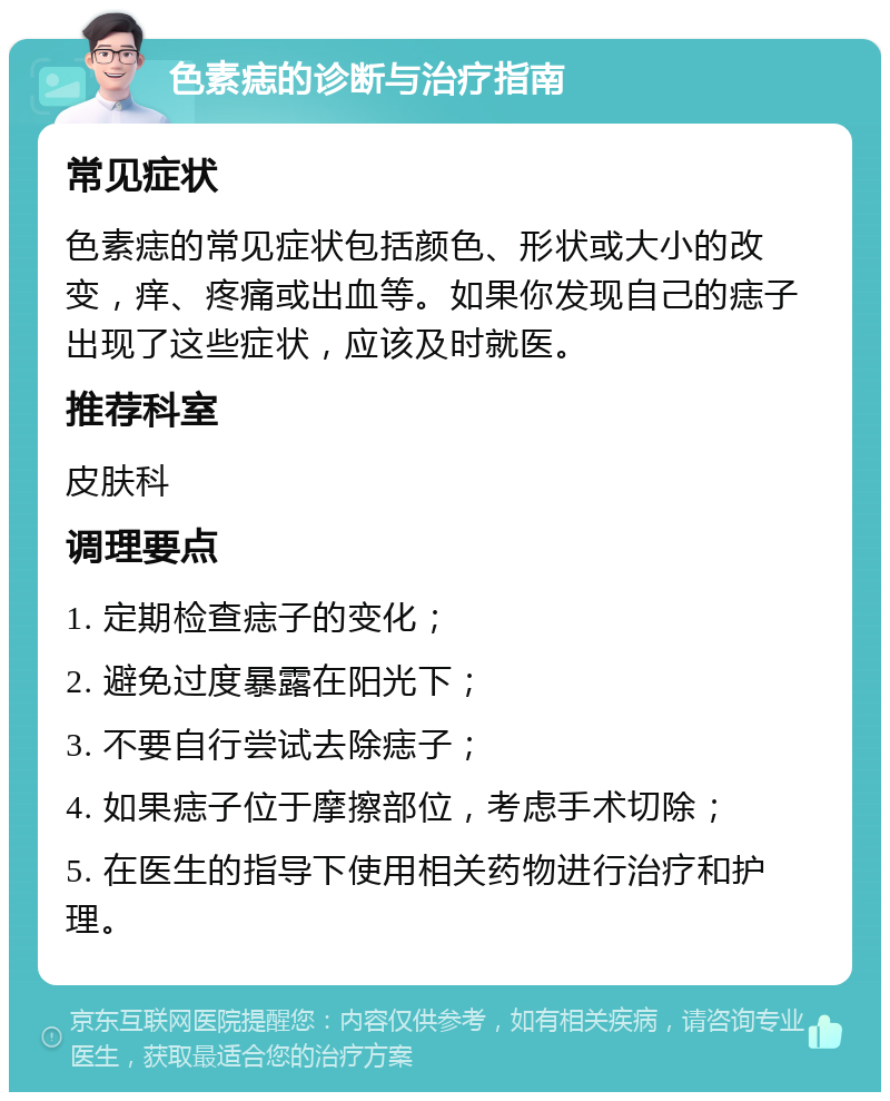 色素痣的诊断与治疗指南 常见症状 色素痣的常见症状包括颜色、形状或大小的改变，痒、疼痛或出血等。如果你发现自己的痣子出现了这些症状，应该及时就医。 推荐科室 皮肤科 调理要点 1. 定期检查痣子的变化； 2. 避免过度暴露在阳光下； 3. 不要自行尝试去除痣子； 4. 如果痣子位于摩擦部位，考虑手术切除； 5. 在医生的指导下使用相关药物进行治疗和护理。