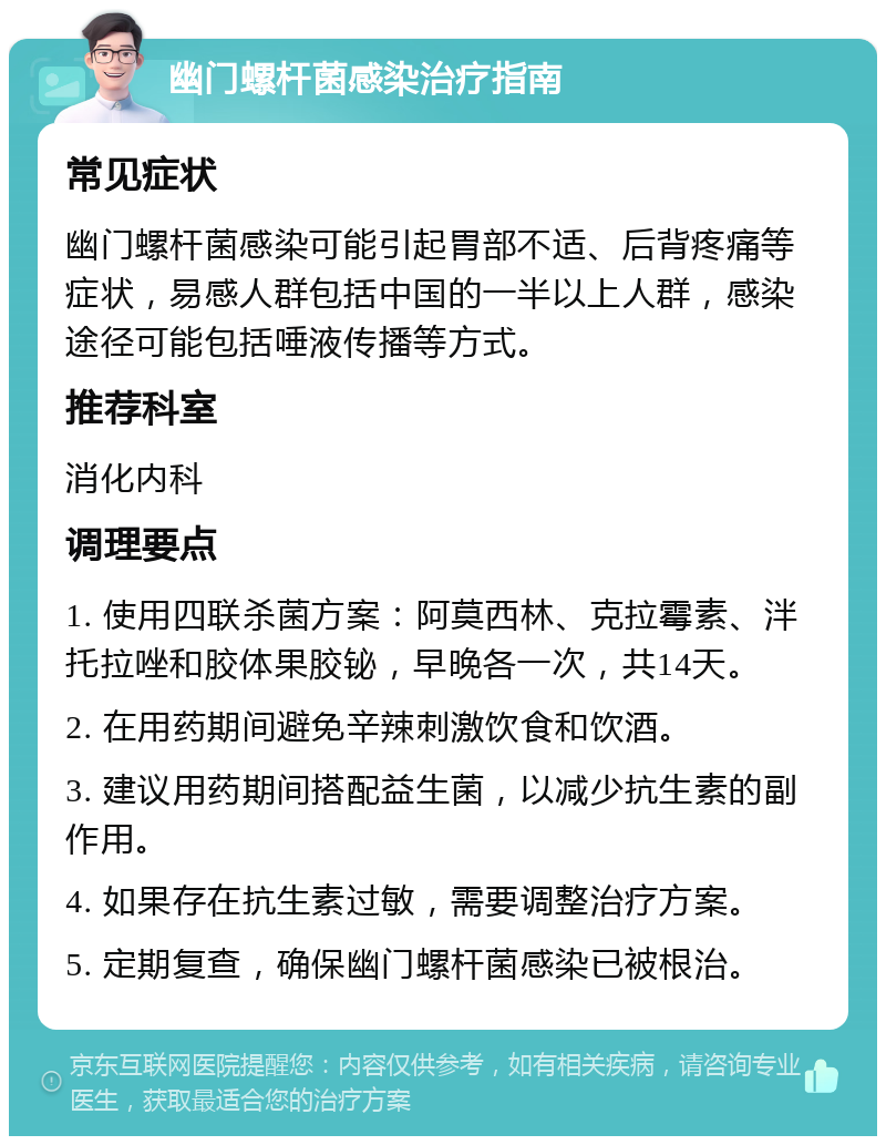 幽门螺杆菌感染治疗指南 常见症状 幽门螺杆菌感染可能引起胃部不适、后背疼痛等症状，易感人群包括中国的一半以上人群，感染途径可能包括唾液传播等方式。 推荐科室 消化内科 调理要点 1. 使用四联杀菌方案：阿莫西林、克拉霉素、泮托拉唑和胶体果胶铋，早晚各一次，共14天。 2. 在用药期间避免辛辣刺激饮食和饮酒。 3. 建议用药期间搭配益生菌，以减少抗生素的副作用。 4. 如果存在抗生素过敏，需要调整治疗方案。 5. 定期复查，确保幽门螺杆菌感染已被根治。