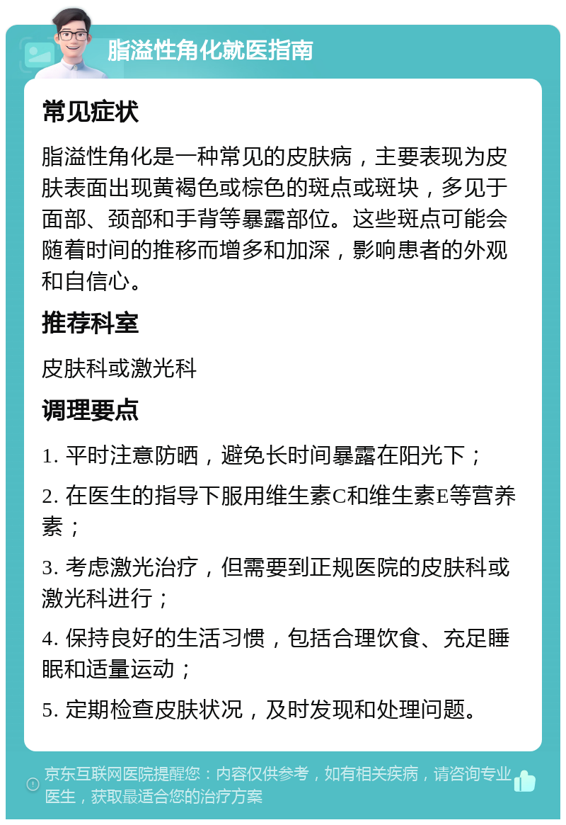 脂溢性角化就医指南 常见症状 脂溢性角化是一种常见的皮肤病，主要表现为皮肤表面出现黄褐色或棕色的斑点或斑块，多见于面部、颈部和手背等暴露部位。这些斑点可能会随着时间的推移而增多和加深，影响患者的外观和自信心。 推荐科室 皮肤科或激光科 调理要点 1. 平时注意防晒，避免长时间暴露在阳光下； 2. 在医生的指导下服用维生素C和维生素E等营养素； 3. 考虑激光治疗，但需要到正规医院的皮肤科或激光科进行； 4. 保持良好的生活习惯，包括合理饮食、充足睡眠和适量运动； 5. 定期检查皮肤状况，及时发现和处理问题。