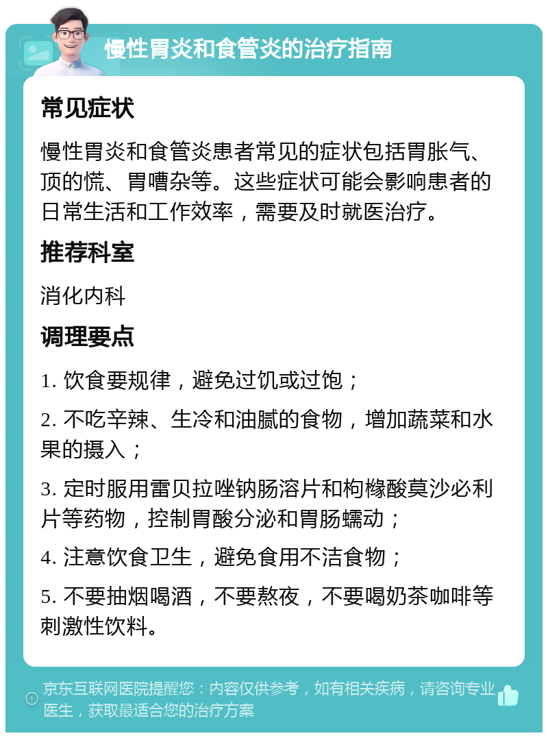 慢性胃炎和食管炎的治疗指南 常见症状 慢性胃炎和食管炎患者常见的症状包括胃胀气、顶的慌、胃嘈杂等。这些症状可能会影响患者的日常生活和工作效率，需要及时就医治疗。 推荐科室 消化内科 调理要点 1. 饮食要规律，避免过饥或过饱； 2. 不吃辛辣、生冷和油腻的食物，增加蔬菜和水果的摄入； 3. 定时服用雷贝拉唑钠肠溶片和枸橼酸莫沙必利片等药物，控制胃酸分泌和胃肠蠕动； 4. 注意饮食卫生，避免食用不洁食物； 5. 不要抽烟喝酒，不要熬夜，不要喝奶茶咖啡等刺激性饮料。