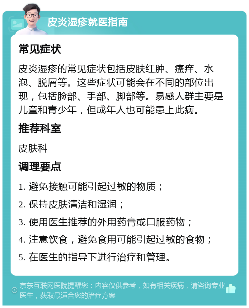 皮炎湿疹就医指南 常见症状 皮炎湿疹的常见症状包括皮肤红肿、瘙痒、水泡、脱屑等。这些症状可能会在不同的部位出现，包括脸部、手部、脚部等。易感人群主要是儿童和青少年，但成年人也可能患上此病。 推荐科室 皮肤科 调理要点 1. 避免接触可能引起过敏的物质； 2. 保持皮肤清洁和湿润； 3. 使用医生推荐的外用药膏或口服药物； 4. 注意饮食，避免食用可能引起过敏的食物； 5. 在医生的指导下进行治疗和管理。