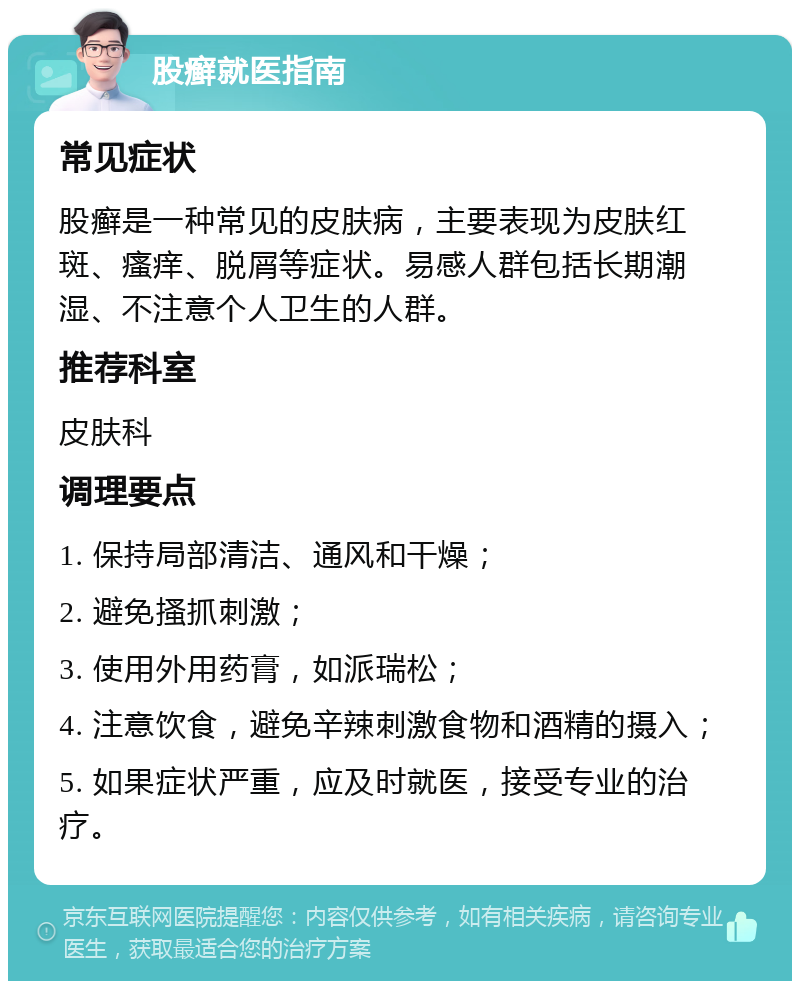 股癣就医指南 常见症状 股癣是一种常见的皮肤病，主要表现为皮肤红斑、瘙痒、脱屑等症状。易感人群包括长期潮湿、不注意个人卫生的人群。 推荐科室 皮肤科 调理要点 1. 保持局部清洁、通风和干燥； 2. 避免搔抓刺激； 3. 使用外用药膏，如派瑞松； 4. 注意饮食，避免辛辣刺激食物和酒精的摄入； 5. 如果症状严重，应及时就医，接受专业的治疗。