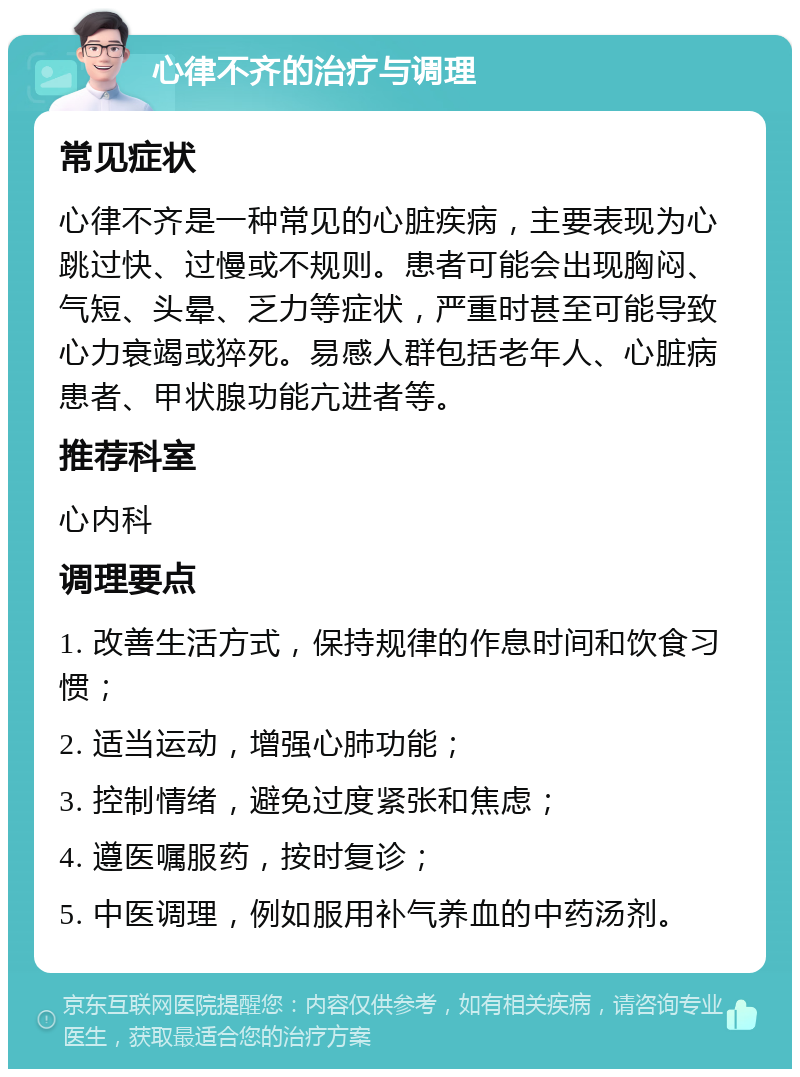 心律不齐的治疗与调理 常见症状 心律不齐是一种常见的心脏疾病，主要表现为心跳过快、过慢或不规则。患者可能会出现胸闷、气短、头晕、乏力等症状，严重时甚至可能导致心力衰竭或猝死。易感人群包括老年人、心脏病患者、甲状腺功能亢进者等。 推荐科室 心内科 调理要点 1. 改善生活方式，保持规律的作息时间和饮食习惯； 2. 适当运动，增强心肺功能； 3. 控制情绪，避免过度紧张和焦虑； 4. 遵医嘱服药，按时复诊； 5. 中医调理，例如服用补气养血的中药汤剂。