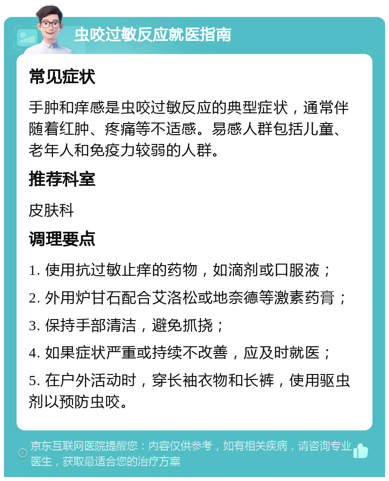 虫咬过敏反应就医指南 常见症状 手肿和痒感是虫咬过敏反应的典型症状，通常伴随着红肿、疼痛等不适感。易感人群包括儿童、老年人和免疫力较弱的人群。 推荐科室 皮肤科 调理要点 1. 使用抗过敏止痒的药物，如滴剂或口服液； 2. 外用炉甘石配合艾洛松或地奈德等激素药膏； 3. 保持手部清洁，避免抓挠； 4. 如果症状严重或持续不改善，应及时就医； 5. 在户外活动时，穿长袖衣物和长裤，使用驱虫剂以预防虫咬。