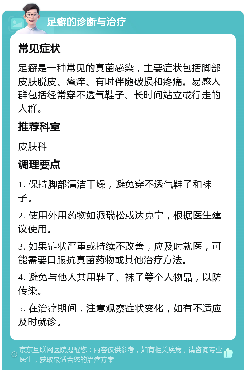 足癣的诊断与治疗 常见症状 足癣是一种常见的真菌感染，主要症状包括脚部皮肤脱皮、瘙痒、有时伴随破损和疼痛。易感人群包括经常穿不透气鞋子、长时间站立或行走的人群。 推荐科室 皮肤科 调理要点 1. 保持脚部清洁干燥，避免穿不透气鞋子和袜子。 2. 使用外用药物如派瑞松或达克宁，根据医生建议使用。 3. 如果症状严重或持续不改善，应及时就医，可能需要口服抗真菌药物或其他治疗方法。 4. 避免与他人共用鞋子、袜子等个人物品，以防传染。 5. 在治疗期间，注意观察症状变化，如有不适应及时就诊。