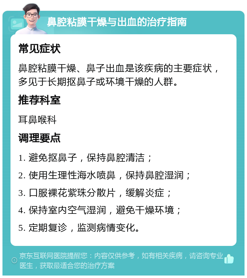 鼻腔粘膜干燥与出血的治疗指南 常见症状 鼻腔粘膜干燥、鼻子出血是该疾病的主要症状，多见于长期抠鼻子或环境干燥的人群。 推荐科室 耳鼻喉科 调理要点 1. 避免抠鼻子，保持鼻腔清洁； 2. 使用生理性海水喷鼻，保持鼻腔湿润； 3. 口服裸花紫珠分散片，缓解炎症； 4. 保持室内空气湿润，避免干燥环境； 5. 定期复诊，监测病情变化。