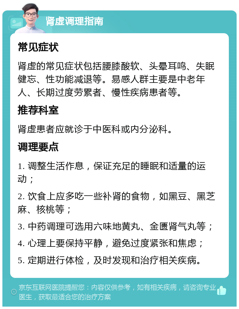 肾虚调理指南 常见症状 肾虚的常见症状包括腰膝酸软、头晕耳鸣、失眠健忘、性功能减退等。易感人群主要是中老年人、长期过度劳累者、慢性疾病患者等。 推荐科室 肾虚患者应就诊于中医科或内分泌科。 调理要点 1. 调整生活作息，保证充足的睡眠和适量的运动； 2. 饮食上应多吃一些补肾的食物，如黑豆、黑芝麻、核桃等； 3. 中药调理可选用六味地黄丸、金匮肾气丸等； 4. 心理上要保持平静，避免过度紧张和焦虑； 5. 定期进行体检，及时发现和治疗相关疾病。