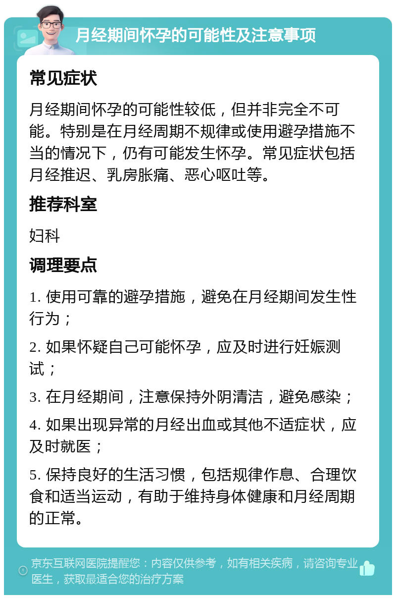 月经期间怀孕的可能性及注意事项 常见症状 月经期间怀孕的可能性较低，但并非完全不可能。特别是在月经周期不规律或使用避孕措施不当的情况下，仍有可能发生怀孕。常见症状包括月经推迟、乳房胀痛、恶心呕吐等。 推荐科室 妇科 调理要点 1. 使用可靠的避孕措施，避免在月经期间发生性行为； 2. 如果怀疑自己可能怀孕，应及时进行妊娠测试； 3. 在月经期间，注意保持外阴清洁，避免感染； 4. 如果出现异常的月经出血或其他不适症状，应及时就医； 5. 保持良好的生活习惯，包括规律作息、合理饮食和适当运动，有助于维持身体健康和月经周期的正常。