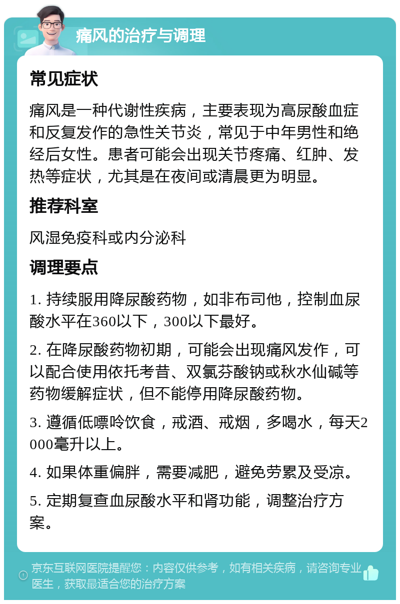 痛风的治疗与调理 常见症状 痛风是一种代谢性疾病，主要表现为高尿酸血症和反复发作的急性关节炎，常见于中年男性和绝经后女性。患者可能会出现关节疼痛、红肿、发热等症状，尤其是在夜间或清晨更为明显。 推荐科室 风湿免疫科或内分泌科 调理要点 1. 持续服用降尿酸药物，如非布司他，控制血尿酸水平在360以下，300以下最好。 2. 在降尿酸药物初期，可能会出现痛风发作，可以配合使用依托考昔、双氯芬酸钠或秋水仙碱等药物缓解症状，但不能停用降尿酸药物。 3. 遵循低嘌呤饮食，戒酒、戒烟，多喝水，每天2000毫升以上。 4. 如果体重偏胖，需要减肥，避免劳累及受凉。 5. 定期复查血尿酸水平和肾功能，调整治疗方案。