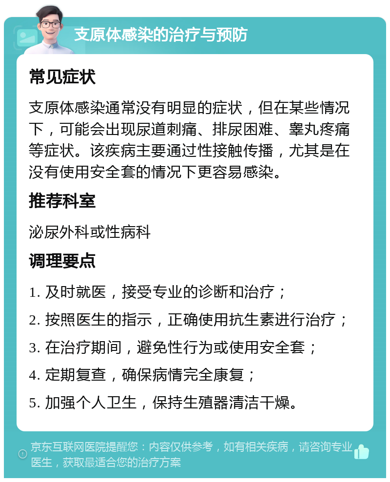 支原体感染的治疗与预防 常见症状 支原体感染通常没有明显的症状，但在某些情况下，可能会出现尿道刺痛、排尿困难、睾丸疼痛等症状。该疾病主要通过性接触传播，尤其是在没有使用安全套的情况下更容易感染。 推荐科室 泌尿外科或性病科 调理要点 1. 及时就医，接受专业的诊断和治疗； 2. 按照医生的指示，正确使用抗生素进行治疗； 3. 在治疗期间，避免性行为或使用安全套； 4. 定期复查，确保病情完全康复； 5. 加强个人卫生，保持生殖器清洁干燥。