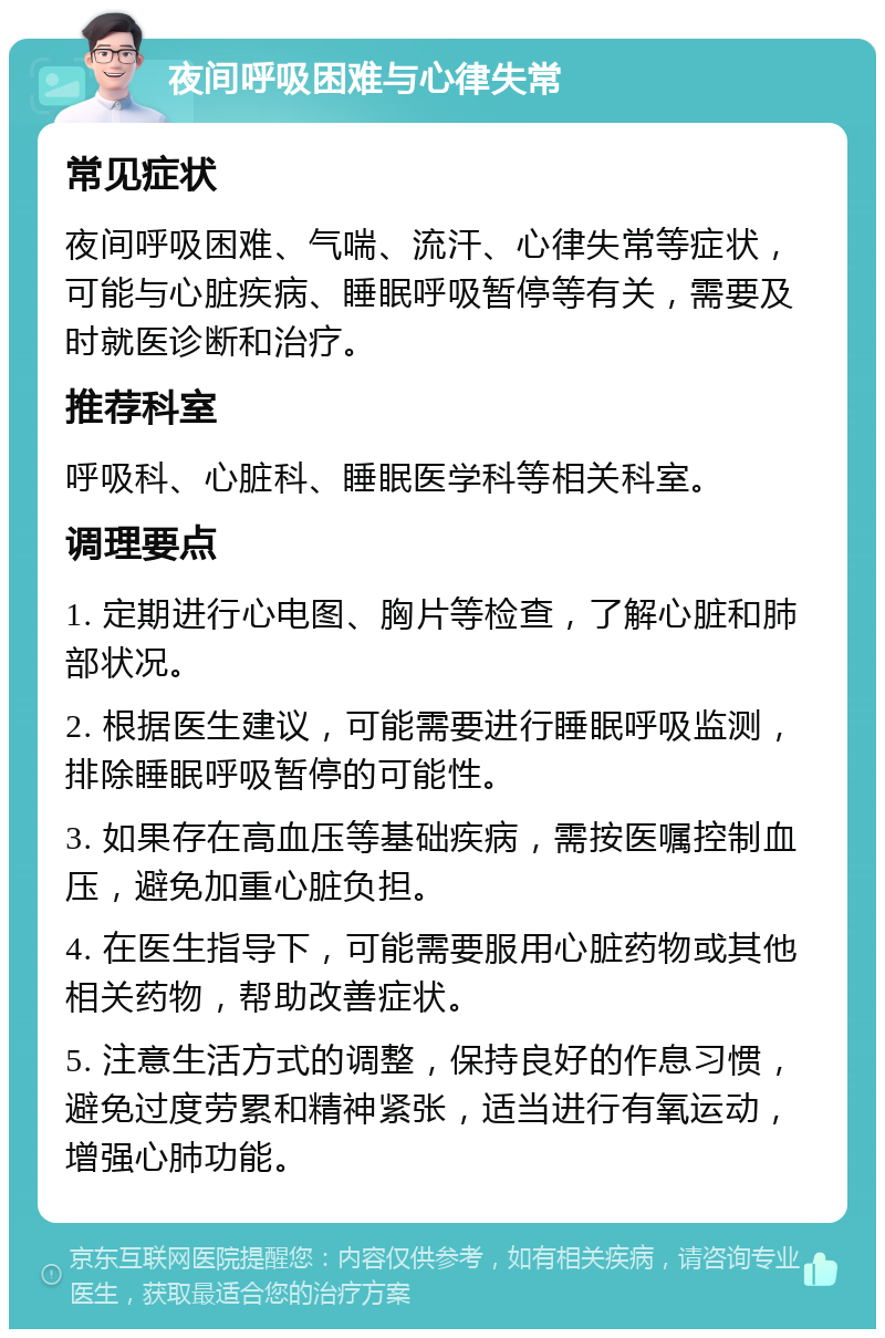 夜间呼吸困难与心律失常 常见症状 夜间呼吸困难、气喘、流汗、心律失常等症状，可能与心脏疾病、睡眠呼吸暂停等有关，需要及时就医诊断和治疗。 推荐科室 呼吸科、心脏科、睡眠医学科等相关科室。 调理要点 1. 定期进行心电图、胸片等检查，了解心脏和肺部状况。 2. 根据医生建议，可能需要进行睡眠呼吸监测，排除睡眠呼吸暂停的可能性。 3. 如果存在高血压等基础疾病，需按医嘱控制血压，避免加重心脏负担。 4. 在医生指导下，可能需要服用心脏药物或其他相关药物，帮助改善症状。 5. 注意生活方式的调整，保持良好的作息习惯，避免过度劳累和精神紧张，适当进行有氧运动，增强心肺功能。