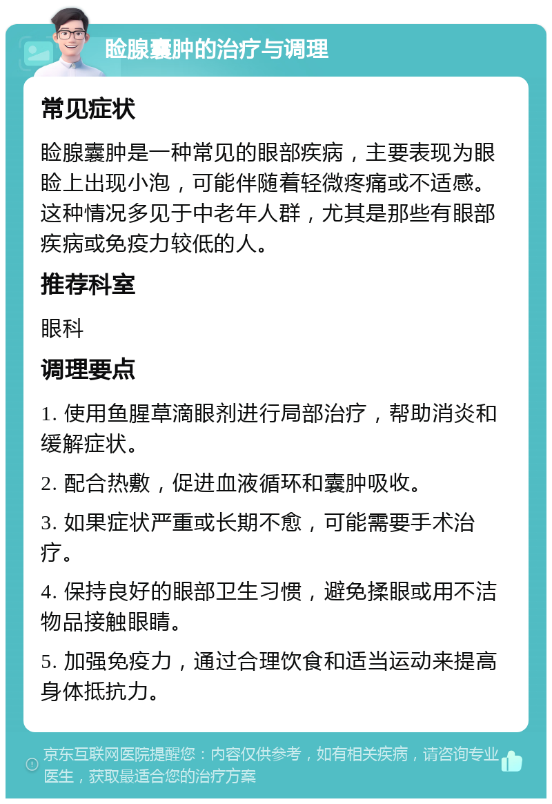 睑腺囊肿的治疗与调理 常见症状 睑腺囊肿是一种常见的眼部疾病，主要表现为眼睑上出现小泡，可能伴随着轻微疼痛或不适感。这种情况多见于中老年人群，尤其是那些有眼部疾病或免疫力较低的人。 推荐科室 眼科 调理要点 1. 使用鱼腥草滴眼剂进行局部治疗，帮助消炎和缓解症状。 2. 配合热敷，促进血液循环和囊肿吸收。 3. 如果症状严重或长期不愈，可能需要手术治疗。 4. 保持良好的眼部卫生习惯，避免揉眼或用不洁物品接触眼睛。 5. 加强免疫力，通过合理饮食和适当运动来提高身体抵抗力。