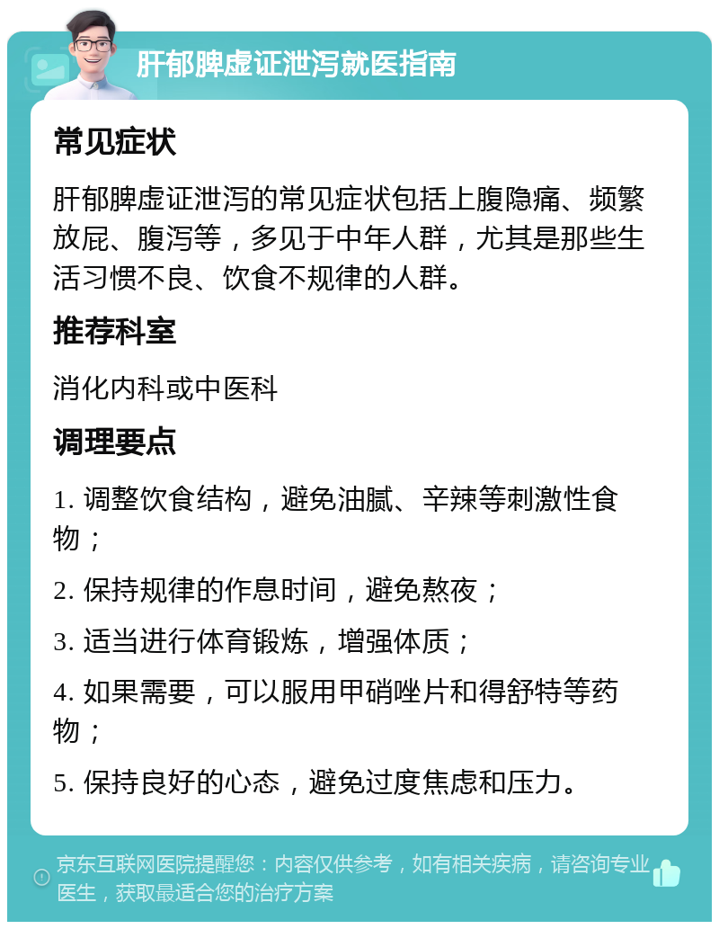 肝郁脾虚证泄泻就医指南 常见症状 肝郁脾虚证泄泻的常见症状包括上腹隐痛、频繁放屁、腹泻等，多见于中年人群，尤其是那些生活习惯不良、饮食不规律的人群。 推荐科室 消化内科或中医科 调理要点 1. 调整饮食结构，避免油腻、辛辣等刺激性食物； 2. 保持规律的作息时间，避免熬夜； 3. 适当进行体育锻炼，增强体质； 4. 如果需要，可以服用甲硝唑片和得舒特等药物； 5. 保持良好的心态，避免过度焦虑和压力。