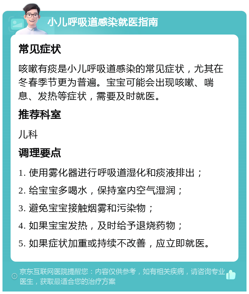 小儿呼吸道感染就医指南 常见症状 咳嗽有痰是小儿呼吸道感染的常见症状，尤其在冬春季节更为普遍。宝宝可能会出现咳嗽、喘息、发热等症状，需要及时就医。 推荐科室 儿科 调理要点 1. 使用雾化器进行呼吸道湿化和痰液排出； 2. 给宝宝多喝水，保持室内空气湿润； 3. 避免宝宝接触烟雾和污染物； 4. 如果宝宝发热，及时给予退烧药物； 5. 如果症状加重或持续不改善，应立即就医。