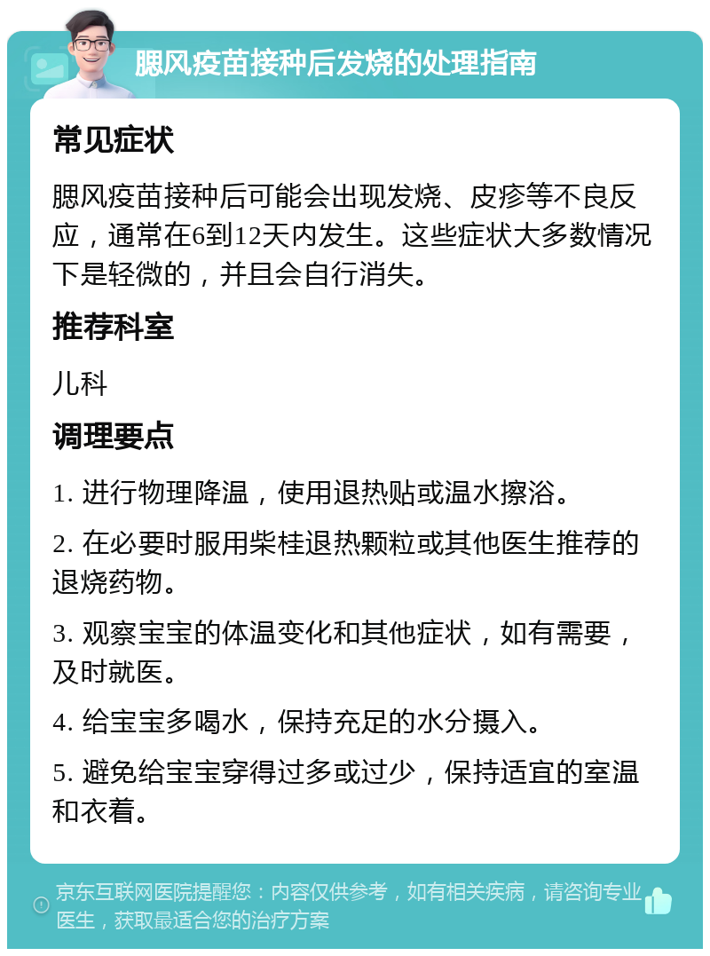 腮风疫苗接种后发烧的处理指南 常见症状 腮风疫苗接种后可能会出现发烧、皮疹等不良反应，通常在6到12天内发生。这些症状大多数情况下是轻微的，并且会自行消失。 推荐科室 儿科 调理要点 1. 进行物理降温，使用退热贴或温水擦浴。 2. 在必要时服用柴桂退热颗粒或其他医生推荐的退烧药物。 3. 观察宝宝的体温变化和其他症状，如有需要，及时就医。 4. 给宝宝多喝水，保持充足的水分摄入。 5. 避免给宝宝穿得过多或过少，保持适宜的室温和衣着。