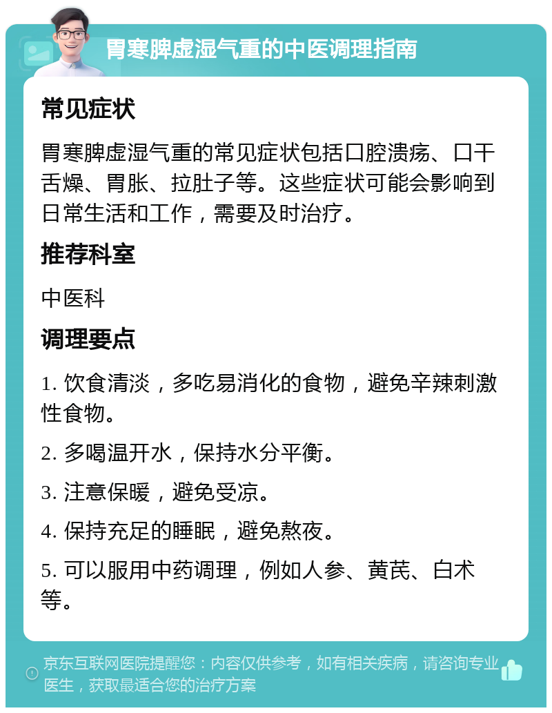 胃寒脾虚湿气重的中医调理指南 常见症状 胃寒脾虚湿气重的常见症状包括口腔溃疡、口干舌燥、胃胀、拉肚子等。这些症状可能会影响到日常生活和工作，需要及时治疗。 推荐科室 中医科 调理要点 1. 饮食清淡，多吃易消化的食物，避免辛辣刺激性食物。 2. 多喝温开水，保持水分平衡。 3. 注意保暖，避免受凉。 4. 保持充足的睡眠，避免熬夜。 5. 可以服用中药调理，例如人参、黄芪、白术等。