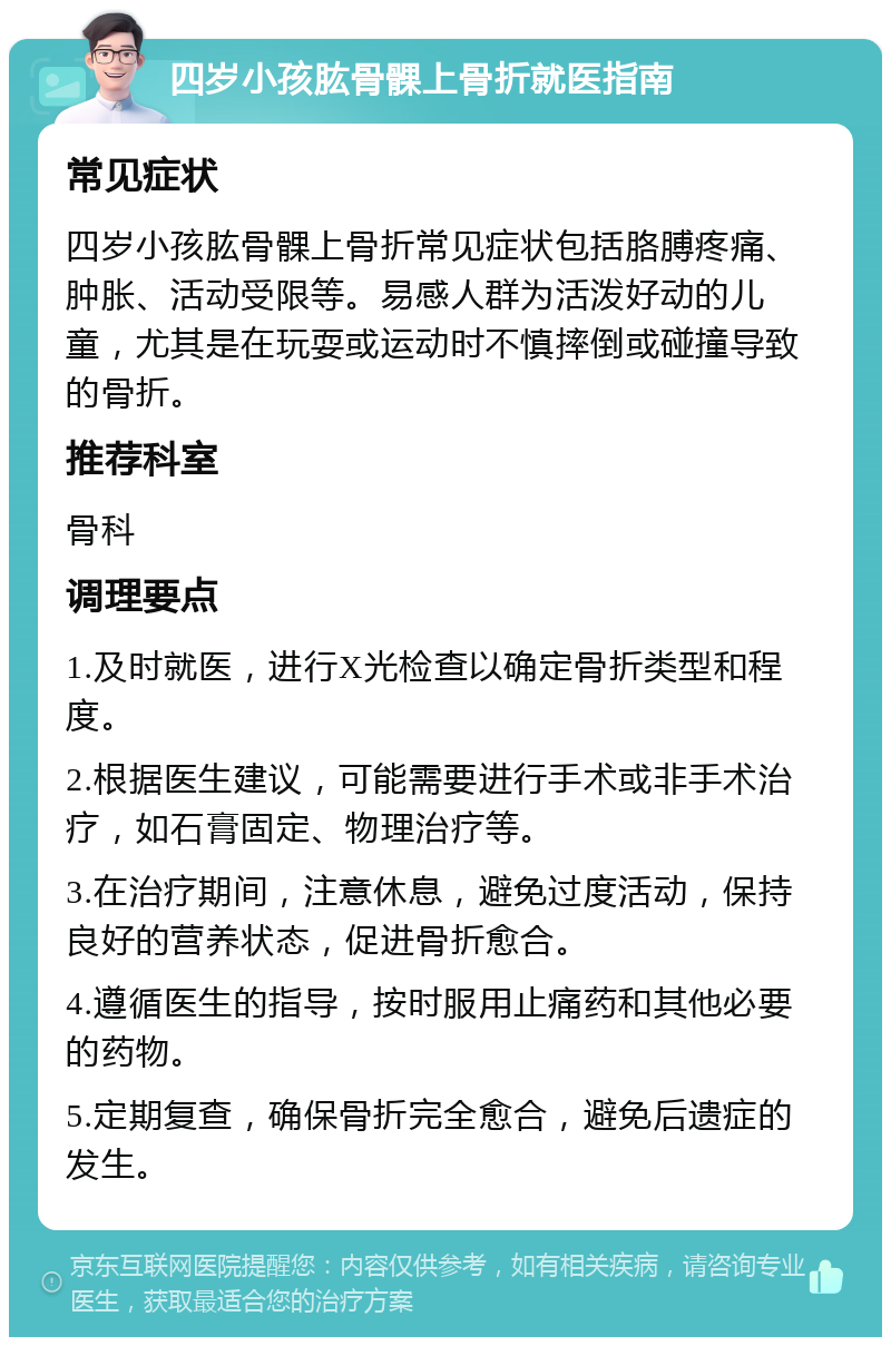 四岁小孩肱骨髁上骨折就医指南 常见症状 四岁小孩肱骨髁上骨折常见症状包括胳膊疼痛、肿胀、活动受限等。易感人群为活泼好动的儿童，尤其是在玩耍或运动时不慎摔倒或碰撞导致的骨折。 推荐科室 骨科 调理要点 1.及时就医，进行X光检查以确定骨折类型和程度。 2.根据医生建议，可能需要进行手术或非手术治疗，如石膏固定、物理治疗等。 3.在治疗期间，注意休息，避免过度活动，保持良好的营养状态，促进骨折愈合。 4.遵循医生的指导，按时服用止痛药和其他必要的药物。 5.定期复查，确保骨折完全愈合，避免后遗症的发生。