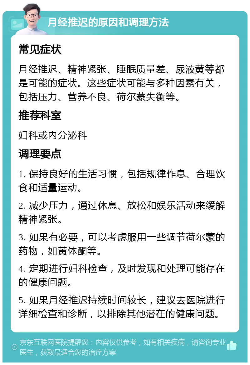 月经推迟的原因和调理方法 常见症状 月经推迟、精神紧张、睡眠质量差、尿液黄等都是可能的症状。这些症状可能与多种因素有关，包括压力、营养不良、荷尔蒙失衡等。 推荐科室 妇科或内分泌科 调理要点 1. 保持良好的生活习惯，包括规律作息、合理饮食和适量运动。 2. 减少压力，通过休息、放松和娱乐活动来缓解精神紧张。 3. 如果有必要，可以考虑服用一些调节荷尔蒙的药物，如黄体酮等。 4. 定期进行妇科检查，及时发现和处理可能存在的健康问题。 5. 如果月经推迟持续时间较长，建议去医院进行详细检查和诊断，以排除其他潜在的健康问题。