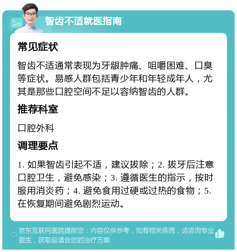 智齿不适就医指南 常见症状 智齿不适通常表现为牙龈肿痛、咀嚼困难、口臭等症状。易感人群包括青少年和年轻成年人，尤其是那些口腔空间不足以容纳智齿的人群。 推荐科室 口腔外科 调理要点 1. 如果智齿引起不适，建议拔除；2. 拔牙后注意口腔卫生，避免感染；3. 遵循医生的指示，按时服用消炎药；4. 避免食用过硬或过热的食物；5. 在恢复期间避免剧烈运动。