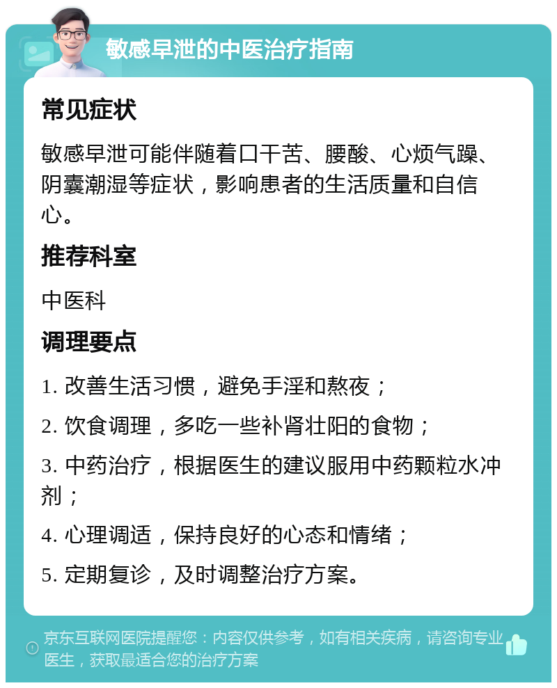 敏感早泄的中医治疗指南 常见症状 敏感早泄可能伴随着口干苦、腰酸、心烦气躁、阴囊潮湿等症状，影响患者的生活质量和自信心。 推荐科室 中医科 调理要点 1. 改善生活习惯，避免手淫和熬夜； 2. 饮食调理，多吃一些补肾壮阳的食物； 3. 中药治疗，根据医生的建议服用中药颗粒水冲剂； 4. 心理调适，保持良好的心态和情绪； 5. 定期复诊，及时调整治疗方案。