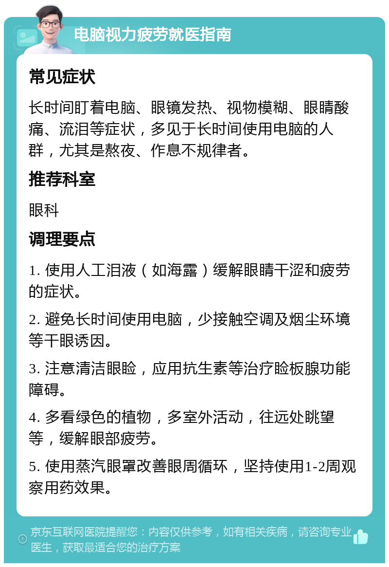 电脑视力疲劳就医指南 常见症状 长时间盯着电脑、眼镜发热、视物模糊、眼睛酸痛、流泪等症状，多见于长时间使用电脑的人群，尤其是熬夜、作息不规律者。 推荐科室 眼科 调理要点 1. 使用人工泪液（如海露）缓解眼睛干涩和疲劳的症状。 2. 避免长时间使用电脑，少接触空调及烟尘环境等干眼诱因。 3. 注意清洁眼睑，应用抗生素等治疗睑板腺功能障碍。 4. 多看绿色的植物，多室外活动，往远处眺望等，缓解眼部疲劳。 5. 使用蒸汽眼罩改善眼周循环，坚持使用1-2周观察用药效果。