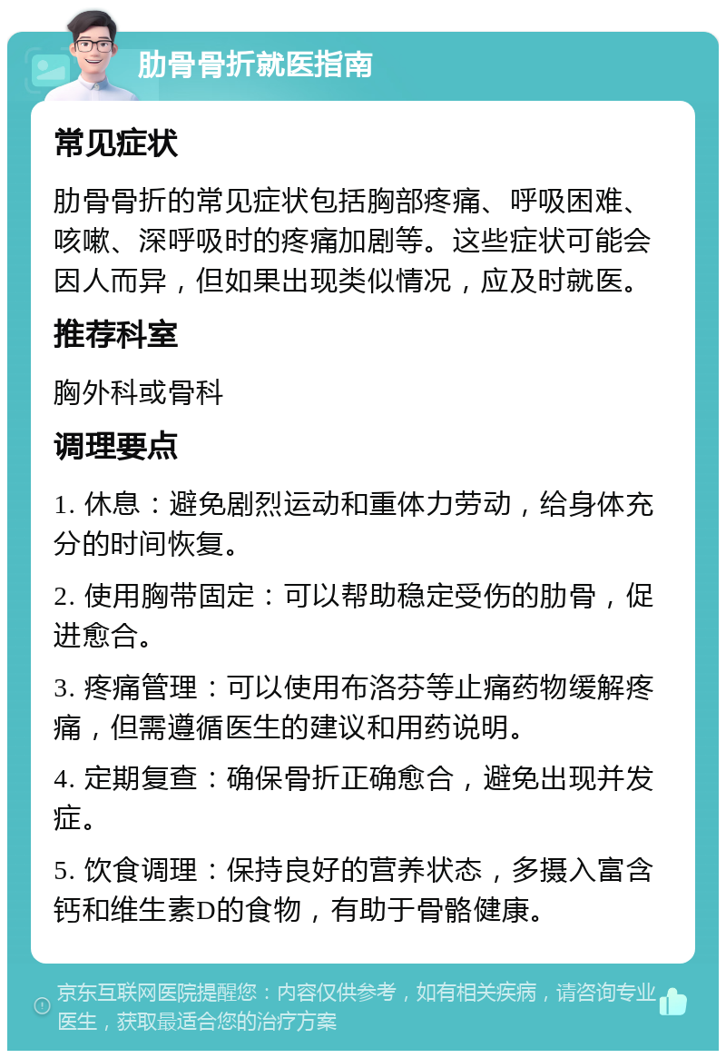 肋骨骨折就医指南 常见症状 肋骨骨折的常见症状包括胸部疼痛、呼吸困难、咳嗽、深呼吸时的疼痛加剧等。这些症状可能会因人而异，但如果出现类似情况，应及时就医。 推荐科室 胸外科或骨科 调理要点 1. 休息：避免剧烈运动和重体力劳动，给身体充分的时间恢复。 2. 使用胸带固定：可以帮助稳定受伤的肋骨，促进愈合。 3. 疼痛管理：可以使用布洛芬等止痛药物缓解疼痛，但需遵循医生的建议和用药说明。 4. 定期复查：确保骨折正确愈合，避免出现并发症。 5. 饮食调理：保持良好的营养状态，多摄入富含钙和维生素D的食物，有助于骨骼健康。