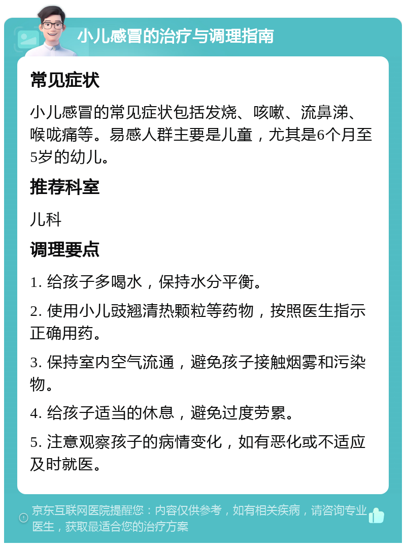 小儿感冒的治疗与调理指南 常见症状 小儿感冒的常见症状包括发烧、咳嗽、流鼻涕、喉咙痛等。易感人群主要是儿童，尤其是6个月至5岁的幼儿。 推荐科室 儿科 调理要点 1. 给孩子多喝水，保持水分平衡。 2. 使用小儿豉翘清热颗粒等药物，按照医生指示正确用药。 3. 保持室内空气流通，避免孩子接触烟雾和污染物。 4. 给孩子适当的休息，避免过度劳累。 5. 注意观察孩子的病情变化，如有恶化或不适应及时就医。