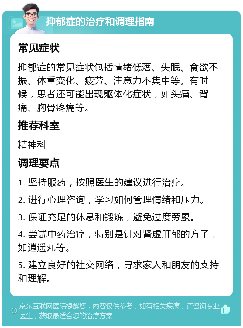 抑郁症的治疗和调理指南 常见症状 抑郁症的常见症状包括情绪低落、失眠、食欲不振、体重变化、疲劳、注意力不集中等。有时候，患者还可能出现躯体化症状，如头痛、背痛、胸骨疼痛等。 推荐科室 精神科 调理要点 1. 坚持服药，按照医生的建议进行治疗。 2. 进行心理咨询，学习如何管理情绪和压力。 3. 保证充足的休息和锻炼，避免过度劳累。 4. 尝试中药治疗，特别是针对肾虚肝郁的方子，如逍遥丸等。 5. 建立良好的社交网络，寻求家人和朋友的支持和理解。